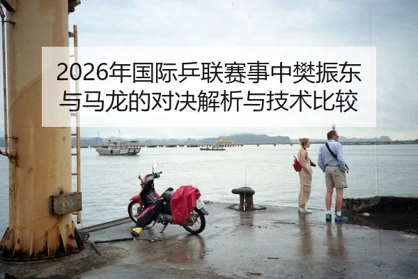 2026年国际乒联赛事中樊振东与马龙的对决解析与技术比较
