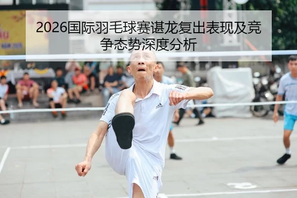 2026国际羽毛球赛谌龙复出表现及竞争态势深度分析