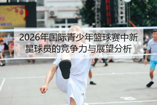 2026年国际青少年篮球赛中新星球员的竞争力与展望分析