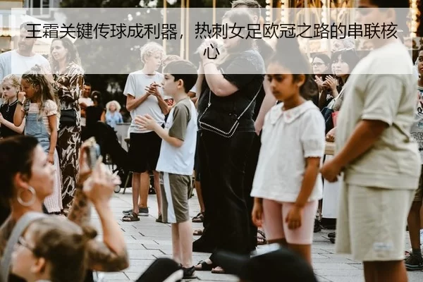 王霜关键传球成利器，热刺女足欧冠之路的串联核心