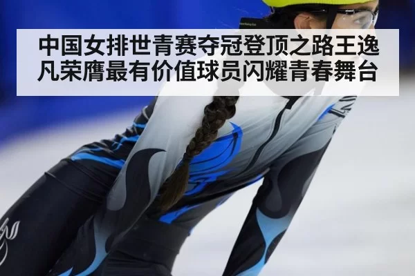 中国女排世青赛夺冠登顶之路王逸凡荣膺最有价值球员闪耀青春舞台