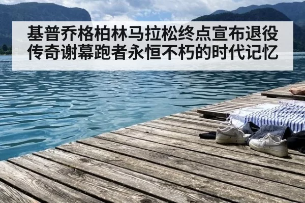 基普乔格柏林马拉松终点宣布退役传奇谢幕跑者永恒不朽的时代记忆