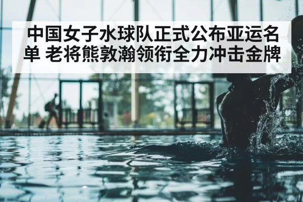 中国女子水球队正式公布亚运名单 老将熊敦瀚领衔全力冲击金牌