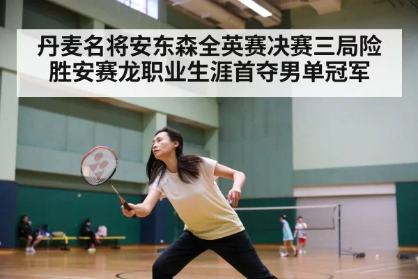 丹麦名将安东森全英赛决赛三局险胜安赛龙职业生涯首夺男单冠军